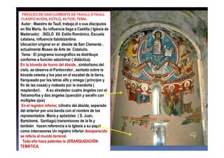 FRESCOS DD SAN CLEMENTE DETAHULLOTAULL
CLASIFICACIÓN, ESTILO, AUTOR,TEMA.
Autor : Maestro de Taull, trabaja él o sus discípulos
en Sta María. Su influencia llega a Castilla ( Iglesia de
Maderuelo) . SIGLO XII. Estilo Románico. Escuela
catalana, influencia italobizantina.
Ubicación original en el ábside de San Clemente ,
actualmente Museo de Arte de Cataluña.
Tema : El programa iconográfico se distribuye
conforme a función adoctrinar ( didáctica).
En la bóveda de horno del ábside , simbolismo del
cielo, se observa el Pantocrator , sentado sobre la
bóveda celeste y los pies en el escabel de la tierra,
flanqueado por los letras alfa y omega ( principio y
fin de las cosas) y rodeado por la mandorla (
resplandor) . A su alrededor cuatro ángeles con el
Tetramorfos y dos ángeles (querubín y serafín con
múltiples ojos)
En el registro inferior, cilindro del ábside, separado
del anterior por una banda con el nombre de los
representados: María y apóstoles ( S. Juan,
Bartolomé, Santiago) transmisores de la fe y
también hacen referencia a la Iglesia a su papel
como intercesores Un registro inferior desaparecido
se refería al mundo terrenal.
Todo ello hace patentes la JERARQUIZACIÓN
TEMÁTICA.
 
