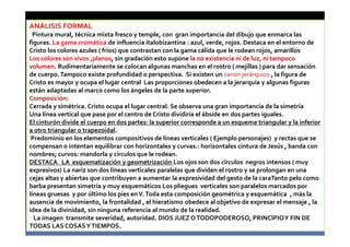 ANÁLISIS FORMAL
Pintura mural, técnica mixta fresco y temple, con gran importancia del dibujo que enmarca las
figuras. La gama cromática de influencia italobizantina : azul, verde, rojos. Destaca en el entorno de
Cristo los colores azules ( fríos) que contrastan con la gama cálida que le rodean rojos, amarillos
Los colores son vivos ,planos, sin gradación esto supone la no existencia ni de luz, ni tampoco
volumen. Rudimentariamente se colocan algunas manchas en el rostro ( mejillas ) para dar sensación
de cuerpo.Tampoco existe profundidad o perspectiva. Si existen un canon jerárquico , la figura de
Cristo es mayor y ocupa el lugar central Las proporciones obedecen a la jerarquía y algunas figuras
están adaptadas al marco como los ángeles de la parte superior.
Composición:
Cerrada y símétrica. Cristo ocupa el lugar central. Se observa una gran importancia de la simetría
Una línea vertical que pase por el centro de Cristo dividiría el ábside en dos partes iguales.
El cinturón divide el cuerpo en dos partes: la superior corresponde a un esquema triangular y la inferior
a otro triangular o trapezoidal.
Predominio en los elementos compositivos de líneas verticales ( Ejemplo personajes) y rectas que se
compensan o intentan equilibrar con horizontales y curvas.: horizontales cintura de Jesús , banda con
nombres; curvos: mandorla y círculos que le rodean.
DESTACA LA esquematización y geometrización Los ojos son dos círculos negros intensos ( muy
expresivos) La nariz son dos líneas verticales paralelas que dividen el rostro y se prolongan en una
cejas altas y abiertas que contribuyen a aumentar la expresividad del gesto de la caraTanto pelo como
barba presentan simetría y muy esquemáticos Los pliegues verticales son paralelos marcados por
líneas gruesas y por último los pies enV.Toda esta composición geométrica y esquemática , más la
ausencia de movimiento, la frontalidad , el hieratismo obedece al objetivo de expresar el mensaje , la
idea de la divinidad, sin ninguna referencia al mundo de la realidad.
La imagen transmite severidad, autoridad. DIOS JUEZ OTODOPODEROSO, PRINCIPIOY FIN DE
TODAS LAS COSASYTIEMPOS.
 