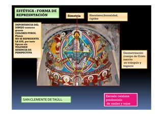 Geometrización
(cuerpo de Cristo
inscrito
en triángulo y
trapecio
IMPORTANCIA DEL
DIBUJO contorno
grueso
COLORES PUROS.
Planos
NO SE REPRESENTA
LA LUZ, por tanto
figuras sin
VOLUMEN
AUSENCIA DE
PERSPECTIVA
Simetría Hieratismo,frontalidad,
rigidez
Escuela catalana
predominio
de azules y rojos
SAN CLEMENTE DETAÜLL
ESTÉTICA : FORMA DE
REPRESNTACIÓN.
 