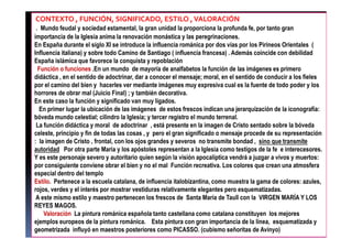 CONTEXTO , FUNCIÓN, SIGNIFICADO, ESTILO ,VALORACIÓN
. Mundo feudal y sociedad estamental, la gran unidad la proporciona la profunda fe, por tanto gran
importancia de la Iglesia anima la renovación monástica y las peregrinaciones.
En España durante el siglo XI se introduce la influencia románica por dos vías por los Pirineos Orientales (
Influencia italiana) y sobre todo Camino de Santiago ( influencia francesa) . Además coincide con debilidad
España islámica que favorece la conquista y repoblación
Función o funciones .En un mundo de mayoría de analfabetos la función de las imágenes es primero
didáctica , en el sentido de adoctrinar, dar a conocer el mensaje; moral, en el sentido de conducir a los fieles
por el camino del bien y hacerles ver mediante imágenes muy expresiva cual es la fuente de todo poder y los
horrores de obrar mal (Juicio Final) ; y también decorativa.
En este caso la función y significado van muy ligados.
En primer lugar la ubicación de las imágenes de estos frescos indican una jerarquización de la iconografía:
bóveda mundo celestial; cilindro la Iglesia; y tercer registro el mundo terrenal.
La función didáctica y moral de adoctrinar , está presente en la imagen de Cristo sentado sobre la bóveda
celeste, principio y fin de todas las cosas , y pero el gran significado o mensaje procede de su representación
: la imagen de Cristo , frontal, con los ojos grandes y severos no transmite bondad , sino que transmite
autoridad Por otra parte María y los apóstoles representan a la Iglesia como testigos de la fe e interecesores.
Y es este personaje severo y autoritario quien según la visión apocalíptica vendrá a juzgar a vivos y muertos:
por consiguiente conviene obrar el bien y no el mal Función recreativa. Los colores que crean una atmosfera
especial dentro del templo
Estilo. Pertenece a la escuela catalana, de influencia italobizantina, como muestra la gama de colores: azules,
rojos, verdes y el interés por mostrar vestiduras relativamente elegantes pero esquematizadas.
A este mismo estilo y maestro pertenecen los frescos de Santa María de Taull con la VIRGEN MARÍA Y LOS
REYES MAGOS.
Valoración La pintura románica española tanto castellana como catalana constituyen los mejores
ejemplos europeos de la pintura románica. Esta pintura con gran importancia de la línea, esquematizada y
geometrizada influyó en maestros posteriores como PICASSO. (cubismo señoritas de Avinyo)
 