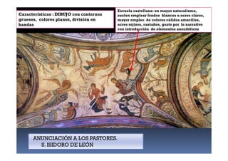Características : DIBUJO con contornos
gruesos, colores planos, división en
bandas,
Escuela castellana: un mayor naturalismo,
suelen emplear fondos blancos u ocres claros,
mayor empleo de colores cálidos amarillos,
ocres rojizos, castaños, gusto por lo narrativo
con introducción de elementos anecdóticos
ANUNCIACIÓN A LOS PASTORES.
S. ISIDORO DE LEÓN
 