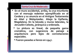 * En el muro occidental, arriba, la cruz triunfante
con el mensaje redentor ejemplificado en el
Cordero y su anuncio en el Antiguo Testamento
en Abel y Melquisedec. Abajo la Epifanía,
Magdalena. En la bóveda y muros laterales, la
Jerusalén Celeste, jerárquica y ordenada.
* La pintura es lineal, de pequeña gama
cromática, con sugerencia de paisaje o
arquitectura pero lejos de connotaciones
espaciales.
* Fueron pasadas a lienzo en 1947.
SantaCruzdeMaderuelo
 