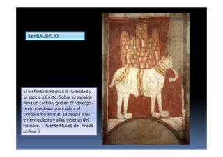 El elefante simboliza la humildad y
se asocia a Cristo. Sobre su espalda
lleva un castillo, que en El Fisiólogo -
texto medieval que explica el
simbolismo animal- se asocia a las
enfermedades y a las miserias del
hombre. ( fuente Museo del Prado
on line )
San BAUDELIO
 