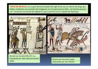 TAPIZ DE BAYEUX, es un gran lienzo bordado del sigloXI de casi 70 metros de largo que
relata, mediante una sucesión de imágenes con inscripciones en latín , los hechos previos
a la conquista normanda de Inglaterra que cuulminó con la batalla de Hastingss.
Alusión al cometa HALLEY. La
inscripción en latín dice Isti mirant
stella
Muerte de Harold el sajón
alcanzado por una flecha
 