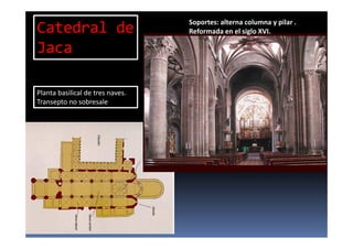 Planta basilical de tres naves.
Transepto no sobresale
Soportes: alterna columna y pilar .
Reformada en el siglo XVI.Catedral de
Jaca
 