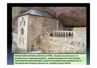 MONASTERIO DE SAN JUAN DE LA PEÑA. Situado cerca de Jaca en un
principio fue un lugar para eremita., siendo excavado en la roca Durante
varios años los reyes de Aragón usaron el monaterio como panteón real Lo
más destacado el claustro provisto de capiteles de gran interés
 