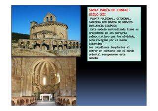 SANTA MARÍA DE EUNATE.
SIGLO XII
PLANTA POLIGONAL, OCTOGONAL.
CABECERA CON BÓVEDA DE NERVIOS
INFLUENCIA ISLÁMICA
Este modelo centralizado tiene su
precedente en los martyria
paleocristiano que fue olvidado,
pero recogido por el mundo
bizantino
Los caballeros templarios al
entrar en contacto con el mundo
oriental recuperaron este
modelomodelo
 