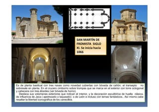 Es de planta basilical con tres naves como novedad cubiertas con bóveda de cañón; el transepto no
sobresale en planta. En el crucero cimborrio sobre trompas que se marca en el exterior con torre octogonal
y cabecera con tres ábsides (ver bóveda de horno).
Destaca sus volúmenes exteriores que indican el interior, y la decoración escultórica de huella clásica,
de influencia de Jaca ( ajedrezado o taqueado) o de León e incluso con temas fantásticos.. Así mismo cabe
resaltar la libertad iconográfica de los canecillos.
SAN MARTÍN DE
FROMISTA SIGLO
XI. Se inicia hacia
1066
 