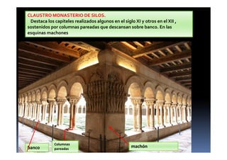 CLAUSTRO MONASTERIO DE SILOS.
Destaca los capiteles realizados algunos en el siglo XI y otros en el XII ,
sostenidos por columnas pareadas que descansan sobre banco. En las
esquinas machones
banco
Columnas
pareadas
machón
 