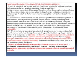 SANTIAGO DE COMPOSTELA .FINALES SIGLO XI COMIENZOS DEL XII:
Origen. . la tradición de que Santiago predicó en España y que su cuerpo fue traído y enterrado en
Galicia que enlazaba con la tradición pagana del Finisterrae oVía láctea
Existía un edificio prerrománico del tiempo de Alfonso II, en el lugar donde una luminarias señalaron el
lugar donde se encontraban los restos del apóstol Santiago, lugar que pasó a denominarse campus
stellae( campos de estrellas). Posteriormente la iglesia se amplió con Alfonso III siendo destruida por
Almanzor.
La catedral inicia su construcción en el año 1075 promovida por Alfonso VI y el obispo Diego Peláez y
finaliza en 1150, aunque ya fue consagrada en el 1105 por el obispo Gelmirez, uno de los grandes
promotores de la obra, En la construcción colaboraron artistas franceses y españoles. De algunos
sabemos el magister Bernardus senex» (Bernardo elViejo) del que hablan los documentos, o el maestro
Mateo, artífice del Pórtico de la Gloria. Otros muchos –canteros, escultores, maestros de obras–
permanecen en el anonimato. Pero un papel relevante corresponde a los obispos de la ciudad
. ANALISIS.
PLANTA de cruz latina corresponde al tipo de iglesia de peregrinación, con tres naves, más ancha la
central, mientras que las laterales se prolongan dando lugar al deambulatorio o girola, para facilitar el
tránsito de los peregrinos .. En la cabecera , en el ábside , cinco pequeñas capillas radiales, absidiolos,
donde se podían celebrar misas, cuatro son semicirculares y otro poligonal. Se observa un amplio
transepto con tres nave naves y con dos absidiolos en cada brazo, y con amplio crucero que tenía
cúpula sobre trompas ( hoy muy transformado). Posee entradas tanto en la nave central como en las
del transepto ( occidente. Norte y sur)
En planta se observa el sentido de la proporción . El módulo es un tramo de la nave lateral. La
anchura de la nave central son dos veces lateral ( 8 metros) y el crucero son cuatro veces.
Los elementos sustentantes son pilares cruciformes adornados con columnas adosadas con capitel
y cimacio.
 