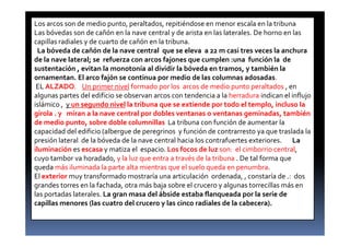 Los arcos son de medio punto, peraltados, repitiéndose en menor escala en la tribuna
Las bóvedas son de cañón en la nave central y de arista en las laterales. De horno en las
capillas radiales y de cuarto de cañón en la tribuna.
La bóveda de cañón de la nave central que se eleva a 22 m casi tres veces la anchura
de la nave lateral; se refuerza con arcos fajones que cumplen :una función la de
sustentación , evitan la monotonía al dividir la bóveda en tramos, y también la
ornamentan. El arco fajón se continua por medio de las columnas adosadas.
EL ALZADO. Un primer nivel formado por los arcos de medio punto peraltados , en
algunas partes del edificio se observan arcos con tendencia a la herradura indican el influjo
islámico , y un segundo nivel la tribuna que se extiende por todo el templo, incluso la
girola . y miran a la nave central por dobles ventanas o ventanas geminadas, también
de medio punto, sobre doble columnillas La tribuna con función de aumentar la
capacidad del edificio (albergue de peregrinos y función de contrarresto ya que traslada la
presión lateral de la bóveda de la nave central hacia los contrafuertes exteriores. La
iluminación es escasa y matiza el espacio. Los focos de luz son: el cimborrio central,
cuyo tambor va horadado, y la luz que entra a través de la tribuna . De tal forma que
queda más iluminada la parte alta mientras que el suelo queda en penumbra.
El exterior muy transformado mostraría una articulación ordenada, , constaría de .: dos
grandes torres en la fachada, otra más baja sobre el crucero y algunas torrecillas más en
las portadas laterales. La gran masa del ábside estaba flanqueada por la serie de
capillas menores (las cuatro del crucero y las cinco radiales de la cabecera).
 