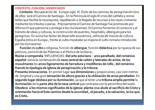 CONTEXTO, FUNCIÓN, SIGNIFICADOS
Contexto: Recuperación de Europa siglo XI. Éxito de los caminos de peregrinación Uno
de ellos será el Camino de Santiago.. En la Península el sigloXI crisis del califato y reinos
taifas que facilita la reconquista, repoblación y la llegada de recursos a los reyes cristianos
mediante los tributos o parias. Precisamente el Camino de Santiago fue promovido por
AlfonsoVI que patrocina y protege a los cluniacenses. El Camino fomentar el comercio y el
tránsito de ideas y culturas, la construcción de puentes, hospitales, albergues para los
peregrinos. En suma fue factor de desarrollo económico, vehículo de mezcla de cultura .
España entra en Europa , frente al culto mozárabe se impone el culto romano introducido
por los cluniacense.
Función de culto o religiosa, función de albergue, función didáctica por la riqueza de sus
pórticos, como el de las Platerias o el Pórtico de la Gloria.:
Reúne o compendia INFLUENCIAS: Del arte asturiano : arco peraltado; del románico
español toma la combinación de nave central de cañón y laterales de arista; de los
musulmanes los arcos ligeramente de herradura y modillones de rollo ; del románico
francés la tipología de iglesia de peregrinación y la tribuna.
Presenta innovaciones. En primer lugar sus dimensiones y proporciones, casi cien metros
de longitud y una gran sensación de altura gracias a la utilización de arcos peraltados. En
segundo lugar destaca por su iluminación, ya que al tener una tribuna amplia permite la
iluminación de la parte alta de la nave central que contrasta con la penumbra del suelo.
Obedece a los mismos significados de la iglesia: planta cruz alude al sacrificio de Cristo y
orientación hacia el Este camino desde la oscuridad , el pecado, a la salvación, la luz que
es Cristo..
 