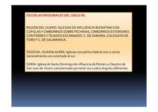 ESCUELAS REGIONALES DEL SIGLO XII.
REGIÓN DEL DUERO: IGLESIAS DE INFLUENCIA BIZANTINACON
CÚPULASY CIMBORRIOSSOBRE PECHINAS,CIMBORRIOS EXTERIORES
CONTORRESYTEJADOS ESCAMADOS C. DE ZAMORA,COLEGIATA DE
TOROY C. DE SALAMANCA.
SEGOVIA ,GUADALAJARA: Iglesias con pórtico lateral uno o varios.
Generalmente uno orientado al sur.
SORIA: Iglesia de Santo Domingo de influencia de Poitiers y Claustro de
San Juan de Duero caracterizado por tener sus cuatro ángulos diferentes.
 