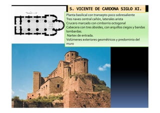 Planta basilical con transepto poco sobresaliente
Tres naves central cañón, laterales arista
Crucero marcado con cimborrio octogonal
Cabecera con tres ábsides, con arquillos ciegos y bandas
lombardas.
Nartex de entrada.
Volúmenes exteriores geométricos y predominio del
muro
S. VICENTE DE CARDONA SIGLO XI.
 