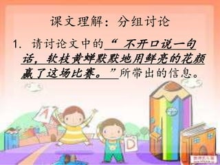 课文理解：分组讨论
1. 请讨论文中的“ 不开口说一句
话，软枝黄蝉默默地用鲜亮的花颜
赢了这场比赛。”所带出的信息。
 