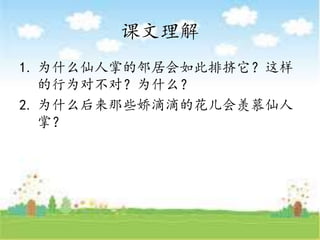 课文理解
1. 为什么仙人掌的邻居会如此排挤它？这样
的行为对不对？为什么？
2. 为什么后来那些娇滴滴的花儿会羡慕仙人
掌？
 