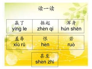 读一读
赢了
yíng le
振起
zhèn qi
浑身
hún shēn
羞辱
xiū rŭ
恨
hèn
若
ruò
甚至
shèn zhì
 