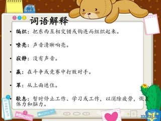 词语解释
• 编织：把东西互相交错或钩连而组织起来。
• 嘹亮：声音清晰响亮。
• 寂静：没有声音。
• 赢：在斗争或竞赛中打败对手。
• 罩：从上面遮住。
• 歇息：暂时停止工作、学习或工作，以消除疲劳，恢复
体力和脑力。
 