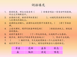 词语填充
1. 歌剧院里，那位女高音用（ ）的嗓音唱出一首首动听的歌曲，
听众无不陶醉其中。
2. 出国旅行前，母亲用布把家具( )，以避免家具因长时间没
人打理而积满灰尘。
3. 我国的运动健儿，在国际运动竞赛中为国争光，( )得了多面金
牌。
4. 上美术课时，同学们把各种颜色的( )粘贴在画纸上，拼成美
丽的图画。
5. 我的外婆亲手( )了一件毛衣给我，让我既开心又感动。
6. 跑步后，满身大汗的表哥先坐在地上( )，然后才去洗澡。
7. （ ）励昇不来，今天我就得独自一个人去逛书局了。
8. 我们不可以（ ）他人，因为这样做会让人感到难过。
罩着 花瓣 羞辱 歇息
赢 编织 若是 嘹亮
 