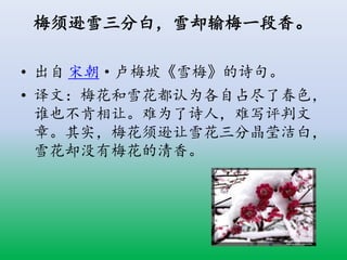 梅须逊雪三分白，雪却输梅一段香。
• 出自 宋朝·卢梅坡《雪梅》的诗句。
• 译文：梅花和雪花都认为各自占尽了春色，
谁也不肯相让。难为了诗人，难写评判文
章。其实，梅花须逊让雪花三分晶莹洁白，
雪花却没有梅花的清香。
 