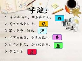字谜：
1. 辛字在两旁，甜瓜在中间。
2.渴字无水欠补上。
3.军人身旁一滩水。
4.其下把角画，竖折挂住八。
5.亡口月贝凡，合作就胜利。
6.右边长草
瓣
浑
甚
赢
若
歇
 