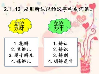 2.1.13 应用所认识的汉字构成词语。
瓣 辨
1.花瓣
2.豆瓣儿
3.橘子瓣儿
4.蒜瓣儿
1.辨认
2.辨识
3.辨别
4.明辨是非
 