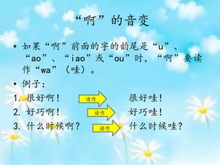 “啊”的音变
• 如果“啊”前面的字的韵尾是“u”、
“ao”、“iao”或“ou”时，“啊”要读
作“wa”（哇）。
• 例子：
1. 很好啊！ 很好哇！
2. 好巧啊！ 好巧哇！
3. 什么时候啊？ 什么时候哇？
读作
读作
读作
 