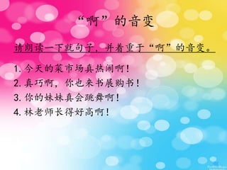 “啊”的音变
请朗读一下就句子，并着重于“啊”的音变。
1.今天的菜市场真热闹啊！
2.真巧啊，你也来书展购书！
3.你的妹妹真会跳舞啊！
4.林老师长得好高啊！
 