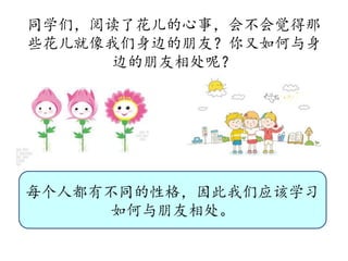 同学们，阅读了花儿的心事，会不会觉得那
些花儿就像我们身边的朋友？你又如何与身
边的朋友相处呢？
每个人都有不同的性格，因此我们应该学习
如何与朋友相处。
 