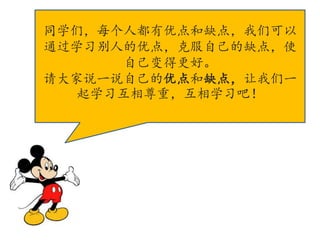 同学们，每个人都有优点和缺点，我们可以
通过学习别人的优点，克服自己的缺点，使
自己变得更好。
请大家说一说自己的优点和缺点，让我们一
起学习互相尊重，互相学习吧！
 