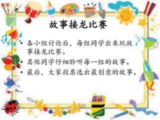 • 各小组讨论后，每组同学出来玩故
事接龙比赛。
• 其他同学仔细聆听每一组的故事。
• 最后，大家投票选出最创意的故事。
故事接龙比赛
 