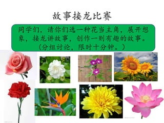 故事接龙比赛
同学们，请你们选一种花当主角，展开想
象，接龙讲故事，创作一则有趣的故事。
(分组讨论，限时十分钟。）
 