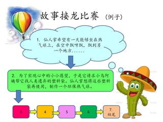 2. 为了实现心中的小小愿望，于是它请求小鸟阿
姨帮它找人类遗弃的塑料袋。仙人掌想将这些塑料
袋再使用，制作一个环保热气球。
1. 仙人掌希望有一天能够坐在热
气球上，在空中飘呀飘，飘到另
一个地方......
故事接龙比赛 (例子)
3 4 5 6 7.
结尾
 