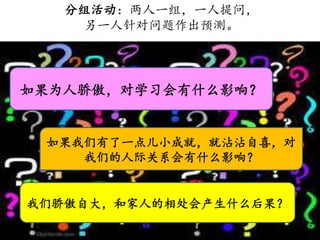 分组活动：两人一组，一人提问，
另一人针对问题作出预测。
如果为人骄傲，对学习会有什么影响？
如果我们有了一点儿小成就，就沾沾自喜，对
我们的人际关系会有什么影响？
我们骄傲自大，和家人的相处会产生什么后果？
 