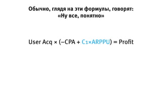 Обычно, глядя на эти формулы, говорят:
«Ну все, понятно»
User Acq × (−CPA + C1×ARPPU) = Proﬁt
 