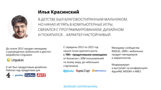 Илья Красинский
В ДЕТСТВЕ БЫЛ БЛАГОВОСПИТАННЫМ МАЛЬЧИКОМ,
НО НАЧАЛ ИГРАТЬ В КОМПЬЮТЕРНЫЕ ИГРЫ,
СВЯЗАЛСЯ С ПРОГРАММИРОВАНИЕМ, ДИЗАЙНОМ
И ПОКАТИЛСЯ... ХАРАКТЕР НАСТОЙЧИВЫЙ.
6 лет был продуктовым дизайном.
Работал над продуктами для
До осени 2013 продакт менеджер
и руководитель мобильной и декстоп
разработки LinguaLeo
C cередины 2013 по 2015 год
нашли точки кратного роста
с 700+ продуктовыми командами:
от бизнесов с 30М пользователей
по всему миру, до небольших
стартапиков.
Менеджер сообщества
RADUG. 1800+ мобильных
продакт-менеджеров
и маркетологов,
Модеририрует
и выступает на конференциях
Apps4All, MDDAY и MBLT.
facebook.com/ikrasinsky
 