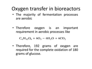 Oxygen transfer in bioreactors
• The majority of fermentation processes
are aerobic
• Therefore oxygen is an important
requirement in aerobic processes like
• Therefore, 192 grams of oxygen are
required for the complete oxidation of 180
grams of glucose.
 