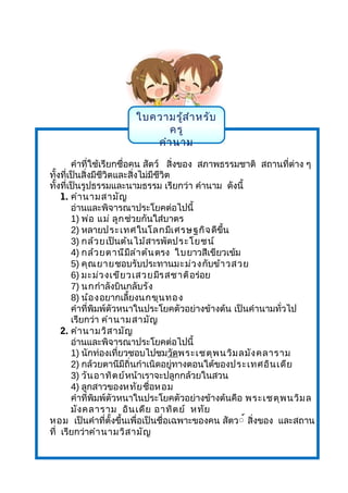 ใบความรู้สำาหรับ
ครู
คำานาม
คำาที่ใช้เรียกชื่อคน สัตว์ สิ่งของ สภาพธรรมชาติ สถานที่ต่าง ๆ
ทั้งที่เป็นสิ่งมีชีวิตและสิ่งไม่มีชีวิต
ทั้งที่เป็นรูปธรรมและนามธรรม เรียกว่า คำานาม ดังนี้
1. คำานามสามัญ
อ่านและพิจารณาประโยคต่อไปนี้
1) พ่อ แม่ ลูกช่วยกันใส่บาตร
2) หลายประเทศในโลกมีเศรษฐกิจดีขึ้น
3) กล้วยเป็นต้นไม้สารพัดประโยชน์
4) กล้วยตานีมีลำาต้นตรง ใบยาวสีเขียวเข้ม
5) คุณยายชอบรับประทานมะม่วงกับข้าวสวย
6) มะม่วงเขียวเสวยมีรสชาติอร่อย
7) นกกำาลังบินกลับรัง
8) น้องอยากเลี้ยงนกขุนทอง
คำาที่พิมพ์ตัวหนาในประโยคตัวอย่างข้างต้น เป็นคำานามทั่วไป
เรียกว่า คำานามสามัญ
2. คำานามวิสามัญ
อ่านและพิจารณาประโยคต่อไปนี้
1) นักท่องเที่ยวชอบไปชมวัดพระเชตุพนวิมลมังคลาราม
2) กล้วยตานีมีถิ่นกำาเนิดอยู่ทางตอนใต้ของประเทศอินเดีย
3) วันอาทิตย์หน้าเราจะปลูกกล้วยในสวน
4) ลูกสาวของหทัยชื่อหอม
คำาที่พิมพ์ตัวหนาในประโยคตัวอย่างข้างต้นคือ พระเชตุพนวิมล
มังคลาราม อินเดีย อาทิตย์ หทัย
หอม เป็นคำาที่ตั้งขึ้นเพื่อเป็นชื่อเฉพาะของคน สัตว์์ สิ่งของ และสถาน
ที่ เรียกว่าคำานามวิสามัญ
 