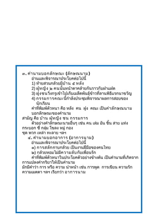 ๓. คำานามบอกลักษณะ (ลักษณนาม)
อ่านและพิจารณาประโยคต่อไปนี้
1) ท้ายสวนกล้วยมีบ้าน ๕ หลัง
2) ผู้หญิง ๒ คนนั้นหน้าตาคล้ายกันราวกับฝาแฝด
3) ฝูงชนวิ่งกรูเข้าไปเก็บเมล็ดพันธุ์ข้าวที่ลานพิธีแรกนาขวัญ
4) กรรมการคณะนี้กำาลังประชุมพิจารณาผลการสอบของ
นักเรียน
คำาที่พิมพ์ตัวหนา คือ หลัง คน ฝูง คณะ เป็นคำาลักษณนาม
บอกลักษณะของคำานาม
สามัญ คือ บ้าน ผู้หญิง ชน กรรมการ
ตัวอย่างคำาลักษณะนามอื่นๆ เช่น คน เล่ม อัน ชิ้น สาย แท่ง
กระบอก ซี่ กลุ่ม โขลง หมู่ กอง
ชุด พวก เหล่า ทะลาย ฯลฯ
๔. คำานามบอกอาการ (อาการนาม)
อ่านและพิจารณาประโยคต่อไปนี้
๑) การสลักกาบกล้วย เป็นงานฝีมือของคนไทย
๒) กล้วยหอมไม่มีความลับกับเพื่อนรัก
คำาที่พิมพ์ตัวหนาในประโยคตัวอย่างข้างต้น เป็นคำานามที่เกิดจาก
การแปลงคำากริยาให้เป็นคำานาม
มักมีคำาว่า การ หรือ ความ นำาหน้า เช่น การพูด การเขียน ความรัก
ความเมตตา ฯลฯ เรียกว่า อาการนาม
 