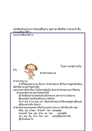หนังสือเรียนสาระการเรียนรู้พื้นฐาน ชุดภาษาเพื่อชีวิต ภาษาพาที ชั้น
ประถมศึกษาปีที่ ๖
กระทรวงศึกษาธิการ
ใบความรู้สำาหรับ
ครู
คำาสรรพȨม
คำาสรรพȨม
คำาที่ใช้แทนคำานาม เรียกว่า คำาสรรพȨม ซึ่งในการพูดหรือเขียน
เมื่อใช้คำานามคำาใดคำาหนึ่ง
และจะกล่าวถึงคำานั้นๆ ในโอกาสต่อไป มักนำาคำาสรรพȨมมาใช้แทน
อ่านและพิจารณาประโยคต่อไปนี้
1) วันนี้คุณยายไม่สอนฉันเย็บกระทง เพราะท่านไม่สบาย
2) คุณมีความเห็นเหมือนเขาหรือไม่
คำาว่า ฉัน ท่าน คุณ เขา เป็นคำาสรรพȨมใช้แทนผู้พูด ผู้ฟังและ
ผู้ที่ถูกกล่าวถึง เรียกว่า
คำาสรรพȨมแทนบุคคล หรือคำาบุรุษสรรพȨม มีคำาอื่นๆ อีก เช่น
ดิฉัน ผม อาตมา ข้าพเจ้า ฯลฯ แทนผู้พูด
พระองค์ โยม เธอ ท่าน แก ฯลฯ แทนผู้ฟัง
เขา เธอ มัน ท่าน ใคร ฯลฯ แทนผู้ที่ถูกกล่าวถึง
3) นั่นต้นอะไร
 