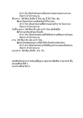 คำำว่ำ นั่น เป็นคำำสรรพนำมที่บอกควำมหมำยเฉพำะเจำะจง
เรียกว่ำ คำำสรรพนำม
ชี้เฉพำะ มีคำำอื่นๆ อีกคือ นี่ โน่น นู่น นี้ นั้น โน้น นู้น
4) เขำไม่เคยทำำควำมเดือดร้อนให้ใครเลย
คำำว่ำ ใคร เป็นสรรพนำมที่มีควำมหมำยทั่วๆ ไป ไม่เจำะจง
เรียกว่ำ คำำสรรพนำม
ไม่ชี้นเฉพำะ มีคำำอื่นๆ อีก เช่น อะไร ไหน ผู้หนึ่งผู้ใด
5) ใครเอำต้นกล้วยมำโยนทิ้ง
คำำว่ำ ใคร เป็นคำำสรรพนำมที่ใช้เป็นคำำถำมที่ต้องกำรคำำตอบ
เรียกว่ำ คำำสรรพนำม
ถำม มีคำำอื่นๆ อีก เช่น อะไร ไหน
6) คนไทยสมัยก่อนต่ำงก็รู้จักใช้ระโยชน์จำกต้นกล้วย
คำำว่ำ ต่ำง เป็นคำำสรรพนำมใช้เพื่อแยกคำำนำมออกเป็นส่วนๆ
เรียกว่ำ คำำสรรพนำม
แยกฝ่ำย มีคำำอื่นๆ อีกคือ บ้ำง กัน
หนังสือเรียนสำระกำรเรียนรู้พื้นฐำน ชุดภำษำเพื่อชีวิต ภำษำพำที ชั้น
ประถมศึกษำปีที่ ๖
กระทรวงศึกษำธิกำร
 