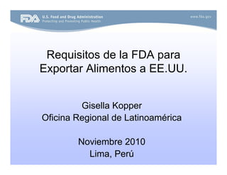 Requisitos de la FDA para
Exportar Alimentos a EE.UU.
Gisella Kopper
Oficina Regional de Latinoamérica
Noviembre 2010
Lima, Perú
 