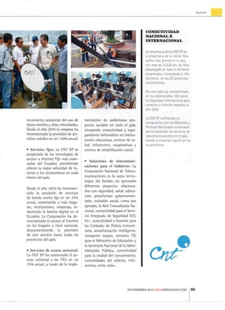 Especial
i n c r e m e n t o s u s t a n c i a l d e l u s o d e
d a t o s móviles y altas v e l o c i d a d e s .
D e s d e el a r i o 2 0 1 0 l a e m p r e s a h a
i n c r e m e n t a d o l a provisión d e ser-
v i c i o s móviles e n u n 1 3 0 % a n u a l .
• S e r v i c i o s fijos: L a C N T E P es
p r o p i e t a r i a d e l a s tecnologías d e
acceso a I n t e r n e t F i j o más a v a n -
z a d a s d e l E c u a d o r , p e r m i t i e n d o
ofrecer l a m e j o r v e l o c i d a d d e I n -
t e r n e t a l o s e c u a t o r i a n o s e n cada
rincón del país.
D e s d e e l año 2 0 1 0 h a i n c r e m e n -
t a d o l a provisión d e servicios
de b a n d a a n c h a fija e n u n 3 5 %
a n u a l , c o n e c t a n d o a más h o g a -
res, i n s t i t u c i o n e s , e m p r e s a s , r e -
d u c i e n d o l a b r e c h a d i g i t a l e n e l
E c u a d o r . L a Corporación h a d e -
m o c r a t i z a d o el acceso a l I n t e r n e t
e n l o s h o g a r e s a n i v e l n a c i o n a l ,
d e s c o n c e n t r a n d o l a provisión
de este servicio hacia t o d a s l a s
p r o v i n c i a s d e l país.
• S e r v i c i o s d e a c c e s o u n i v e r s a l :
L a C N T E P h a a u m e n t a d o el a c -
ceso u n i v e r s a l a l a s T l C s e n u n
2 5 % a n u a l , a través d e l a i m p l e -
mentación d e a m b i c i o s o s p r o -
y e c t o s sociales e n t o d o e l país,
o t o r g a n d o c o n e c t i v i d a d y e q u i -
p a m i e n t o informático e n i n s t i t u -
c i o n e s e d u c a t i v a s , c e n t r o s d e s a -
l u d , i n f o c e n t r o s , c o o p e r a t i v a s y
c e n t r o s d e rehabilitación social.
• S o l u c i o n e s d e t e l e c o m u n i -
c a c i o n e s p a r a e l G o b i e r n o : L a
Corporación N a c i o n a l d e T e l e c o -
m u n i c a c i o n e s es l a socia t e c n o -
lógica d e l E s t a d o ; h a e j e c u t a d o
d i f e r e n t e s p r o y e c t o s r e l a c i o n a -
dos c o n s e g u r i d a d , s a l u d , e d u c a -
ción, p l a t a f o r m a s g u b e r n a m e n -
tales, inclusión social, c o m o p o r
e j e m p l o , l a R e d T r o n c a l i z a d a N a -
c i o n a l , c o n e c t i v i d a d para el S e r v i -
cio I n t e g r a d o d e S e g u r i d a d ECLI
9 1 1 , c o n e c t i v i d a d e I n t e r n e t p a r a
las U n i d a d e s d e Policía C o m u n i -
t a r i a , semaforización i n t e l i g e n t e ,
t r a n s p o r t e s e g u r o , servicios T I C
p a r a el M i n i s t e r i o d e Educación y
la Secretaría N a c i o n a l d e l a A d m i -
nistración Pública, c o n e c t i v i d a d
p a r a l a c i u d a d del c o n o c i m i e n t o ,
c o m u n i d a d e s d e l m i l e n i o , I n f o -
c e n t r o s , e n t r e o t r o s .
C O N E C T I V I D A D
N A C I O N A L E
I N T E R N A C I O N A L
La e m p r e s a pública C N T EP e s
la p r o p i e t a r i a d e ia r e d d e fibra
óptica más g r a n d e e n el país,
c o n más d e 1 2 , 5 3 0 k m . d e fibra
d e s p l e g a d a e n t o d o el t e r r i t o r i o
e c u a t o r i a n o ; c o n e c t a n d o a 1 9 4
c a n t o n e s , e n l a s 2 3 p r o v i n c i a s
c o n t i n e n t a l e s .
Por o t r o l a d o h a i n c r e m e n t a d o ,
en l o s últimos años, 1 0 0 v e c e s
la C a p a c i d a d I n t e r n a c i o n a l para
conexión a I n t e r n e t r e s p e c t o al
año 2 0 0 7 .
La C N T . E P r a t i f i c a n d o s u
c o m p r o m i s o c o n l o s O b j e t i v o s y
Políticas N a c i o n a l e s continuará
d e m o c r a t i z a n d o l o s s e r v i c i o s d e
t e l e c o m u n i c a c i o n e s e n e¡ país,
s i e n d o ia emipresa o r g u l l o d e l o s
e c u a t o r i a n o s .
N O V I E M B R E 2 0 1 4 E K O S N E G O C I O S . C O M 65
 