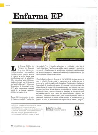 Especia
Enfarma EP
C o m p l e j o Farmacéutico - E N F A R M A E c u a d o r
L a E m p r e s a Pública d e
Fármacos d e l Ecuador,
tiene c o m o objetivos i n -
vestigar, p r o d u c i r y comercializar
m e d i c a m e n t o s e i n s u m o s seguros
y eficaces, a precios j u s t o s , para
distribuirlos a través d e l a R e d Pú-
blica Integral d e S a l u d - R P I S , q u e
está c o n f o r m a d a p o r el M i n i s t e r i o
de Salud Pública-MSP, el I n s t i t u t o
E c u a t o r i a n o d e Seguridad Social-
lESS, y l o s i n s t i t u t o s d e seguridad
social d e l a s Fuerzas A r m a d a s -
ISSFAylaPoliría-lSSPOL.
E s t o s o b j e t i v o s s o p o r t a n l o q u e
se h a d e n o m i n a d o l a "revolución
farmacéutica" e n e l E c u a d o r , a l i n e a d a a l o e s t a b l e c i d o e n l o s o b j e t i -
v o s 3 , 1 0 y 11 d e l P l a n N a c i o n a l d e l B u e n V i v i r , l o s cuales c o n s i s t e n e n
m e j o r a r la calidad d e v i d a d e l a población, i m p u l s a r la transformación
de l a m a t r i z p r o d u c t i v a y a s e g u r a r la soberanía e n m e d i c a m e n t o s , g a -
r a n t i z a n d o así el d e r e c h o a l a s a l u d .
C l a u d i o G a l a r z a , G e r e n t e G e n e r a l d e E N F A R M A E P , destaca d e n t r o d e
esta "revolución farmacéutica" el g r a n p r o y e c t o d e producción q u e l a
e m p r e s a h a i m p l e m e n t a d o e n l a C i u d a d del C o n o c i m i e n t o Y a c h a y , e n
la p r o v i n c i a d e I m b a b u r a - E c u a d o r . " E l c o m p l e j o está c o n f o r m a d o p o r
c i n c o p l a n t a s d e producción d e m e d i c i n a s para u s o h u m a n o q u e c o m -
p r e n d e n genéricos, betalactámicos, antineoplásicos, líquidos estériles y
h o r m o n a l e s , c u y a construcción está e n m a r c h a y se espera c o n c l u i r i o
e n d o s fases h a s t a el 2 0 1 6 . Tendrá u n a inversión cercana a l o s U S D 2 0 0
m i l l o n e s y s o l a m e n t e e n s u p r i m e r a e t a p a , q u e c o m p r e n d e l a p l a n t a d e
genéricos, conseguirá u n a h o r r o d e 4 8 m i l l o n e s d e dólares a n u a l e s , y
pondrá 4 6 t i p o s d e m e d i c a m e n t o s a disposición d e l a R P I S " , a s e g u r a .
E n f a r m a EP t r a b a j a e n la consolidación d e a l i a n z a s
estratégicas c o n p r o v e e d o r e s n a c i o n a l e s e
i n t e r n a c i o n a l e s para s u s p r o c e s o s d e a b a s t e c i m i e n t o
y provisión, f a c i l i t a n d o el acceso a m e d i c a m e n t o s
esenciales h u m a n o s , v e t e r i n a r i o s e i n s u m o s
agrícolas para la R e d Pública Integral d e S a l u d .
Sector F a r m a c é u t i c o
Cobertura: A e s c a l a n a c i o n a l iriñn
133C o l a b o r a d o r e s
66 N O V I E M B R E 2 0 1 4 E K O S N E G O C I O S . C O M
 