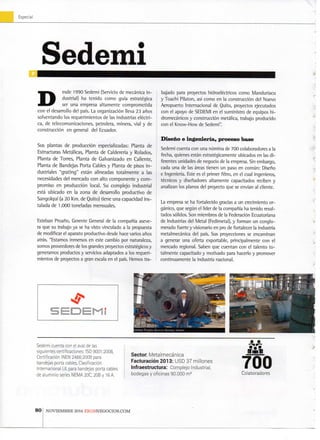 Especial
- y
Sedemi
D esde 1 9 9 0 Sedemi (Servicio de mecánica i n -
dustrial) h a t e n i d o c o m o guía estratégica
ser u n a empresa a l t a m e n t e c o m p r o m e t i d a
con el desarrollo del país. L a organización lleva 2 3 años
s o l v e n t a n d o l o s r e q u e r i m i e n t o s de las industrias eléctri-
ca, d e telecomunicaciones, petrolera, m i n e r a , vial y d e
construcción e n general del Ecuador.
Sus p l a n t a s d e producción especializadas: P l a n t a d e
Estructuras Metálicas, P l a n t a d e Calderería y R o l a d o s ,
P l a n t a d e Torres, P l a n t a d e G a l v a n i z a d o e n Caliente,
P l a n t a d e Bandejas P o r t a Cables y P l a n t a d e pisos i n -
dustriales " g r a t i n g " están alineadas t o t a l m e n t e a l a s
necesidades del m e r c a d o c o n a l t o c o m p o n e n t e y c o m -
p r o m i s o e n producción local. S u c o m p l e j o industrial
está u b i c a d o e n l a z o n a d e desarrollo p r o d u c t i v o d e
Sangolquí (a 2 0 K m . de Q u i t o ) tiene u n a capacidad i n s -
talada d e 1.000 t o n e l a d a s mensuales.
Esteban Proaño, Gerente General d e la compañía aseve-
ra q u e su trabajo ya se h a visto vinculado a la propuesta
de modificar el aparato productivo desde hace varios años
atrás. "Estamos inmersos e n este cambio p o r naturaleza,
s o m o s proveedores de los grandes proyectos estratégicos y
generamos productos y servicios adaptados a los r e q u e r i -
m i e n t o s de proyectos a gran escala en el país. H e m o s tra-
bajado para proyectos hidroeléctricos c o m o M a n d u r i a c u
y Toachi Pilaton, asi c o m o e n la construcción del N u e v o
Aeropuerto Internacional d e Q u i t o , proyectos ejecutados
con el apoyo de S E D E M I en el suministro d e equipos h i -
dromecánicos y construcción metálica, trabajo producido
con el K n o w - H o w de Sedemi".
Diseño e ingeniería, proceso base
Sedemi cuenta c o n u n a nómina de 7 0 0 colaboradores a la
fecha, quienes están estratégicamente ubicados e n las d i -
ferentes unidades de negocio de la empresa. Sin embargo,
cada u n a de las áreas tienen u n paso e n común: Diseño
e Ingenieria. Este es el p r i m e r filtro, e n el cual ingenieros,
técnicos y diseñadores a l t a m e n t e capacitados reciben y
analizan los planos del proyecto q u e se envían al cliente.
La empresa se h a fortalecido gracias a u n crecimiento o r -
gánico, q u e según el líder de la compañía h a t e n i d o resul-
tados sólidos. S o n m i e m b r o s de la Eederación Ecuatoriana
de Industrias del M e t a l (Eedimetal), y f o r m a n u n conglo-
m e r a d o fuerte y visionario en pro de fortalecerla industria
metalmecánica del país. Sus proyecciones se e n c a m i n a n
a generar u n a oferta exportable, principalmente c o n el
mercado regional. Saben q u e cuentan c o n el t a l e n t o t o -
t a l m e n t e capacitado y m o t i v a d o para hacerio y p r o m o v e r
c o n t i n u a m e n t e la industria nacional.
t
I
X
%
y
S e d e m i c u e n t a c o n el aval d e las
siguientes certificaciones: ISO 9 0 0 1 : 2 0 0 8 ,
Certificación I N E N 2 4 8 6 : 2 0 0 9 para
bandejas porta cables, Clasificación
Internacional U L para bandejas porta cables
de a l u m i n i o series N E M A 20C, 2 0 B y 1 6 A.
Sector M e t a l m e c á n i c a
F a c t u r a c i ó n 2013: U S D 3 7 m i l l o n e s
Infraestructura: C o n n p l e j o I n d u s t r i a l ,
b o d e g a s y o f i c i n a s 9 0 . 0 0 0
ITiSill
700C o l a b o r a d o r e s
80 N O V I E M B R E 2 0 1 4 E K O S N E G O C I O S . C O M
 