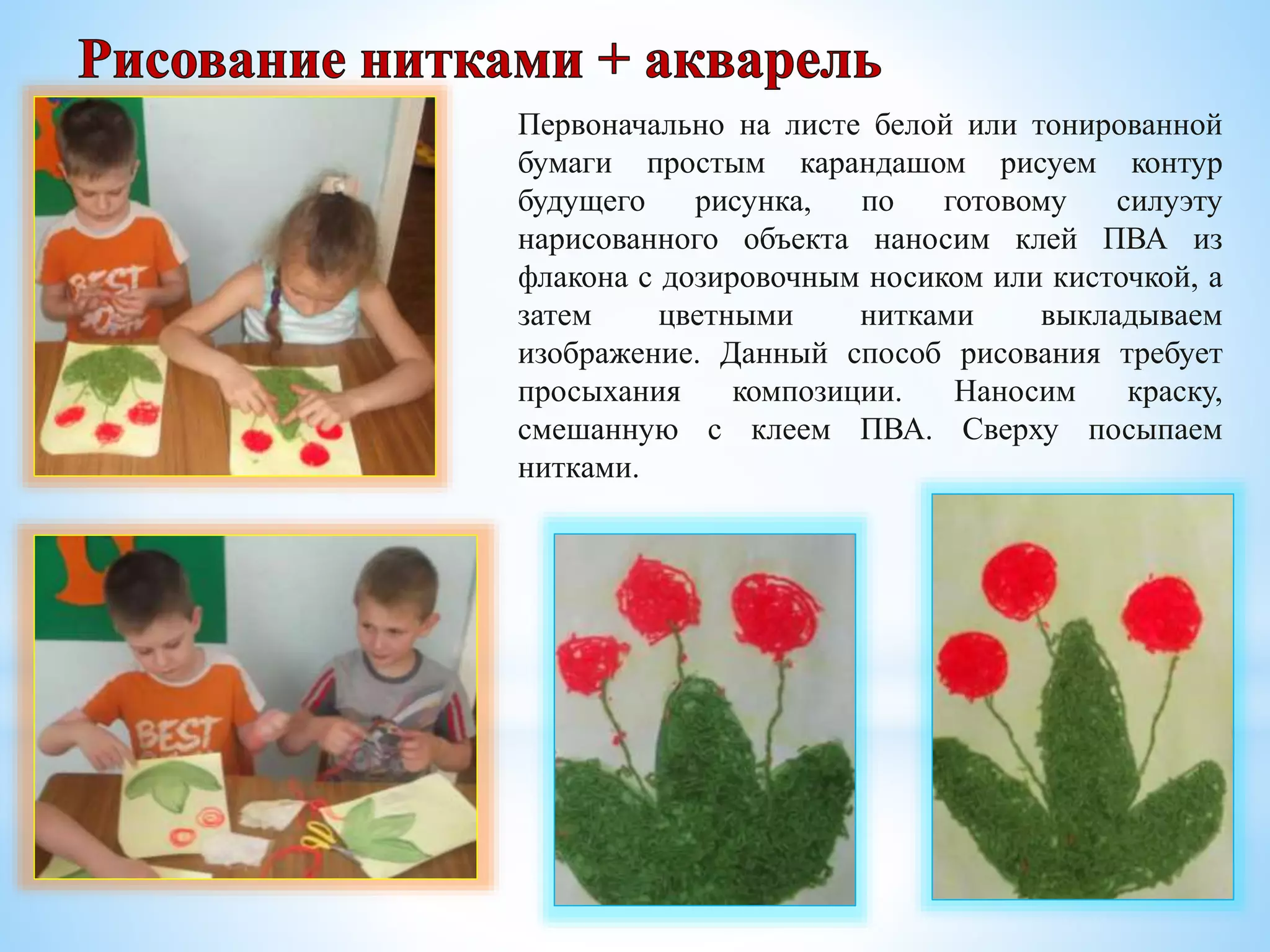 Первоначально на листе белой или тонированной
бумаги простым карандашом рисуем контур
будущего рисунка, по готовому силуэту
нарисованного объекта наносим клей ПВА из
флакона с дозировочным носиком или кисточкой, а
затем цветными нитками выкладываем
изображение. Данный способ рисования требует
просыхания композиции. Наносим краску,
смешанную с клеем ПВА. Сверху посыпаем
нитками.
 