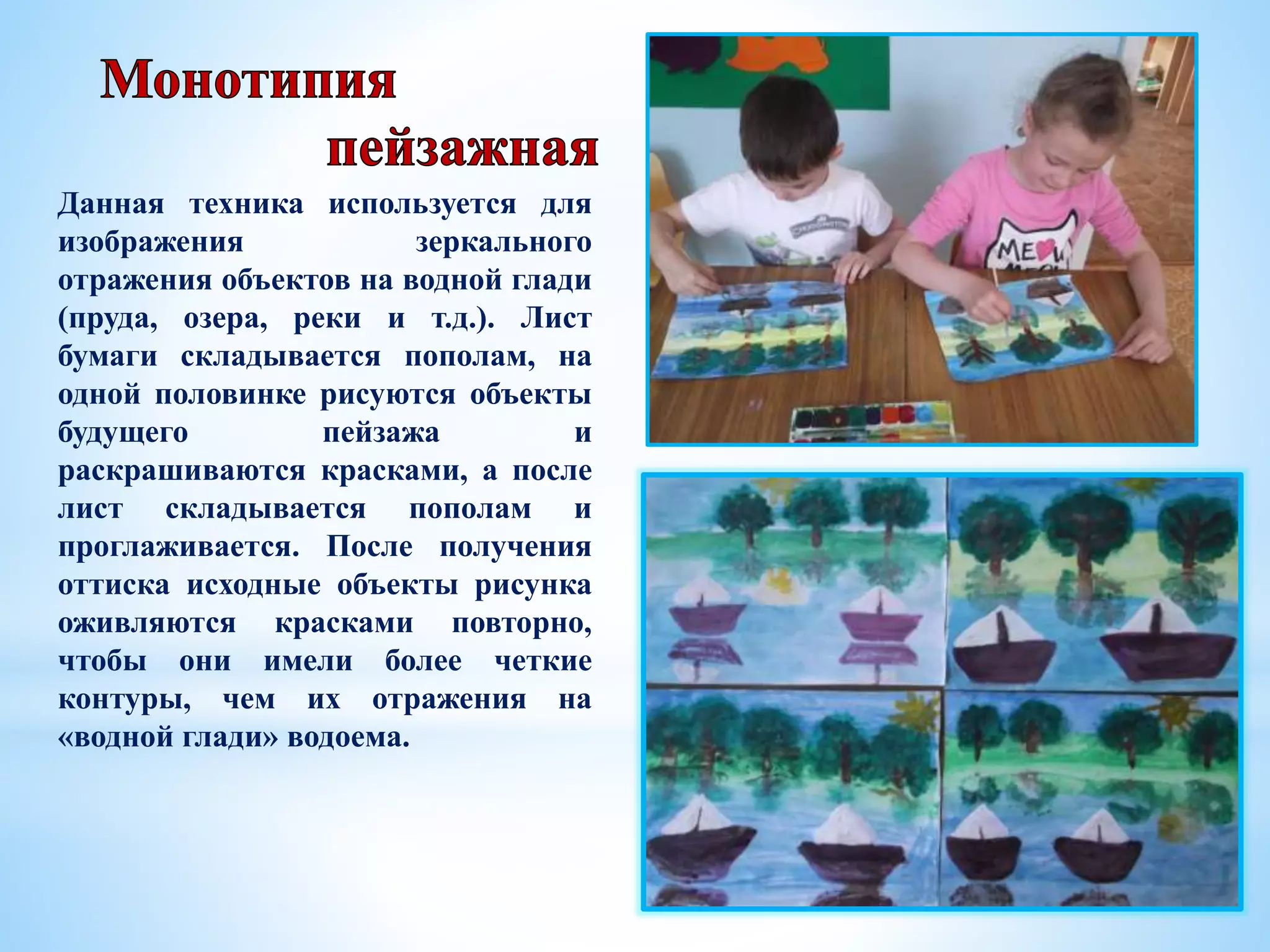 Данная техника используется для
изображения зеркального
отражения объектов на водной глади
(пруда, озера, реки и т.д.). Лист
бумаги складывается пополам, на
одной половинке рисуются объекты
будущего пейзажа и
раскрашиваются красками, а после
лист складывается пополам и
проглаживается. После получения
оттиска исходные объекты рисунка
оживляются красками повторно,
чтобы они имели более четкие
контуры, чем их отражения на
«водной глади» водоема.
 