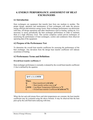 4. ENERGY PERFORMANCE ASSESSMENT OF HEAT
EXCHANGERS
4.1 Introduction
Heat exchangers are equipment that transfer heat from one medium to another. The
proper design, operation and maintenance of heat exchangers will make the process
energy efficient and minimize energy losses. Heat exchanger performance can deteriorate
with time, off design operations and other interferences such as fouling, scaling etc. It is
necessary to assess periodically the heat exchanger performance in order to maintain
them at a high efficiency level. This section comprises certain proven techniques of
monitoring the performance of heat exchangers, coolers and condensers from observed
operating data of the equipment.
4.2 Purpose of the Performance Test
To determine the overall heat transfer coefficient for assessing the performance of the
heat exchanger. Any deviation from the design heat transfer coefficient will indicate
occurrence of fouling.
4.3 Performance Terms and Definitions
Overall heat transfer coefficient, U
Heat exchanger performance is normally evaluated by the overall heat transfer coefficient
U that is defined by the equation
Where
Q = Heat transferred in kCal/hr
A = Heat transfer surface area in m2
LMTD = Log Mean Temperature Difference in 0
C
U = Overall heat transfer Coefficient kCal/hr/m2
/0
C
Q=U x A x LMTD
When the hot and cold stream flows and inlet temperatures are constant, the heat transfer
coefficient may be evaluated using the above formula. It may be observed that the heat
pick up by the cold fluid starts reducing with time.
Bureau of Energy Efficiency 56
 