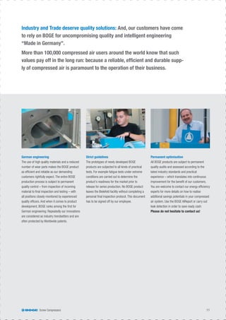 Screw Compressors 11
German engineering
The use of high quality materials and a reduced
number of wear parts makes the BOGE product
as efﬁcient and reliable as our demanding
customers rightfully expect. The entire BOGE
production process is subject to permanent
quality control – from inspection of incoming
material to ﬁnal inspection and testing – with
all positions closely monitored by experienced
quality ofﬁcers. And when it comes to product
development, BOGE ranks among the ﬁrst for
German engineering: Repeatedly our innovations
are considered as industry trendsetters and are
often protected by Worldwide patents.
Strict guidelines
The prototypes of newly developed BOGE
products are subjected to all kinds of practical
tests. For example fatigue tests under extreme
conditions are carried out to determine the
product‘s readiness for the market prior to
release for series production. No BOGE product
leaves the Bielefeld facility without completing a
personal ﬁnal inspection protocol. This document
has to be signed off by our employee.
Permanent optimisation
All BOGE products are subject to permanent
quality audits and assessed according to the
latest industry standards and practical
experience – which translates into continuous
improvement for the beneﬁt of our customers.
You are welcome to contact our energy efﬁciency
experts for more details on how to realise
additional savings potentials in your compressed
air system. Use the BOGE AIReport or carry out
leak detection in order to save ready cash:
Please do not hesitate to contact us!
Industry and Trade deserve quality solutions: And, our customers have come
to rely on BOGE for uncompromising quality and intelligent engineering
“Made in Germany”.
More than 100,000 compressed air users around the world know that such
values pay off in the long run: because a reliable, efﬁcient and durable supp-
ly of compressed air is paramount to the operation of their business.
 