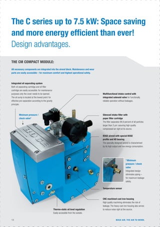 14 BOGE AIR. THE AIR TO WORK.
The C series up to 7.5 kW: Space saving
and more energy efﬁcient than ever!
Design advantages.
THE CM COMPACT MODULE:
All necessary components are integrated into the airend block. Maintenance and wear
parts are easily accessible – for maximum comfort and highest operational safety.
Integrated oil separating system
Both oil separating cartridge and oil ﬁlter
cartridge are easily accessible: for maintenance
purposes only the cover needs to be opened.
The oil sump is located at the lowest point: for
effective pre-separation according to the gravity
principle.
Multifunctional intake control with
integrated solenoid valve for functionally
reliable operation without leakages.
Silenced intake ﬁlter with
paper ﬁlter cartridge
The ﬁlter separates 99.9 percent of all particles
larger than 3 µm: assuring high quality
compressed air right at its source.
BOGE airend with special BOGE
proﬁle and HD bearing
The specially designed airend is characterised
by its high output and low energy consumption.
Temperature sensor
CNC machined cast iron housing
High quality machining eliminates the risk of
leakage. The heavy cast iron housing also serves
to reduce noise right at the source.Thermo-static oil level regulation
Easily accessible from the outside.
*Minimum
pressure / check
valve
Integrated design
eliminates piping –
for maximum leakage
safety.
Minimum pressure /
check valve*
 